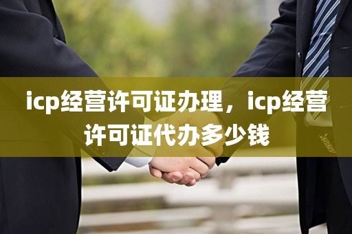 icp经营许可证办理，icp经营许可证代办多少钱