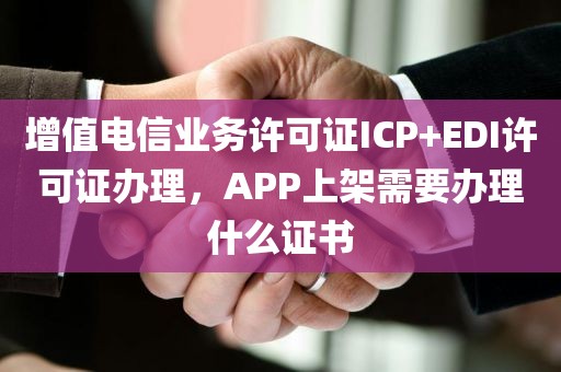 增值电信业务许可证ICP+EDI许可证办理，APP上架需要办理什么证书